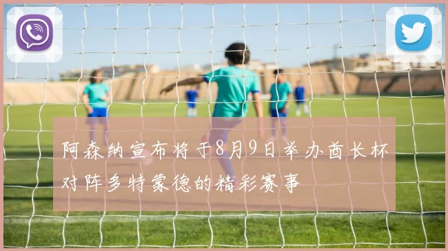 阿森纳宣布将于8月9日举办酋长杯对阵多特蒙德的精彩赛事