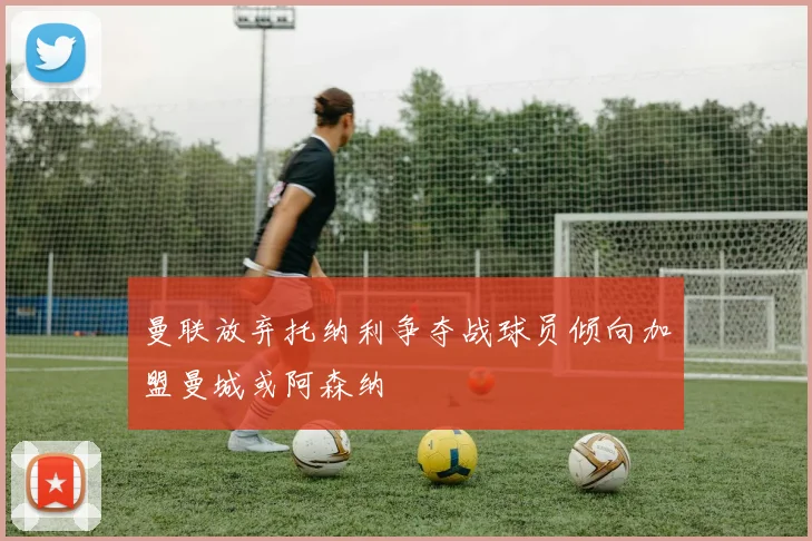 曼联放弃托纳利争夺战球员倾向加盟曼城或阿森纳