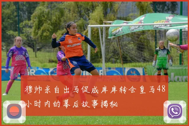 穆帅亲自出马促成库库转会皇马48小时内的幕后故事揭秘