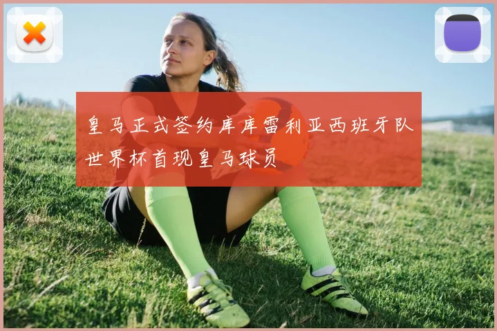 皇马正式签约库库雷利亚西班牙队世界杯首现皇马球员