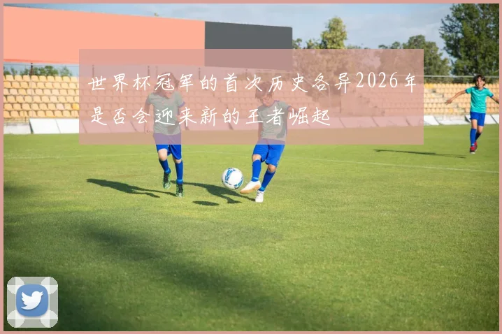 世界杯冠军的首次历史各异2026年是否会迎来新的王者崛起