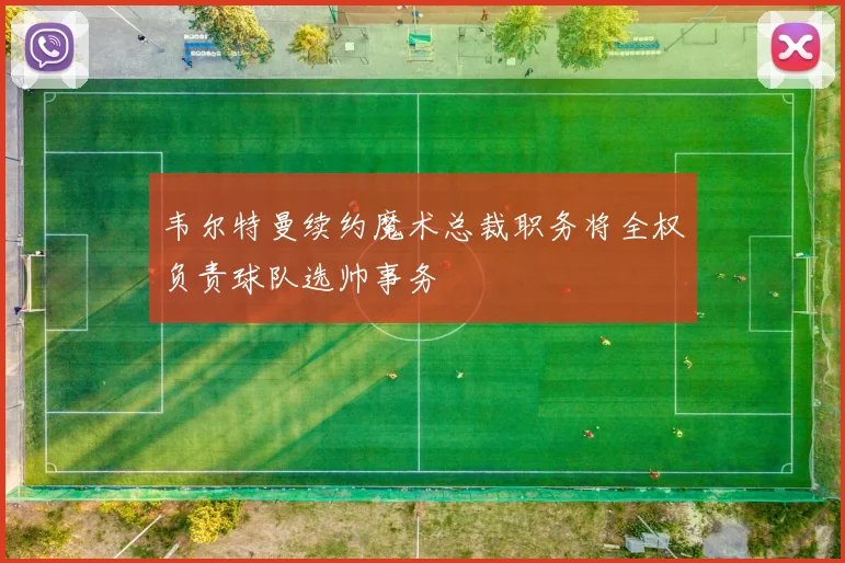 韦尔特曼续约魔术总裁职务将全权负责球队选帅事务