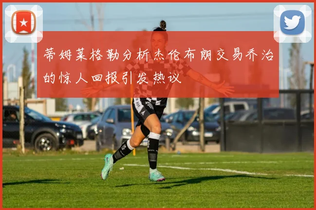 蒂姆莱格勒分析杰伦布朗交易乔治的惊人回报引发热议