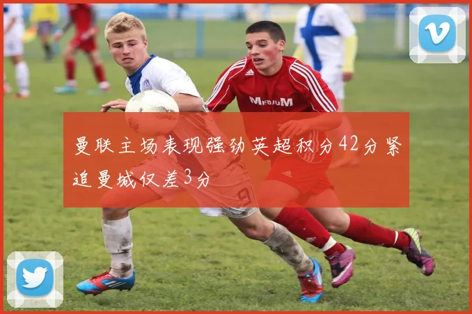曼联主场表现强劲英超积分42分紧追曼城仅差3分