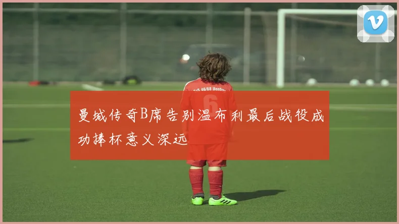 曼城传奇B席告别温布利最后战役成功捧杯意义深远