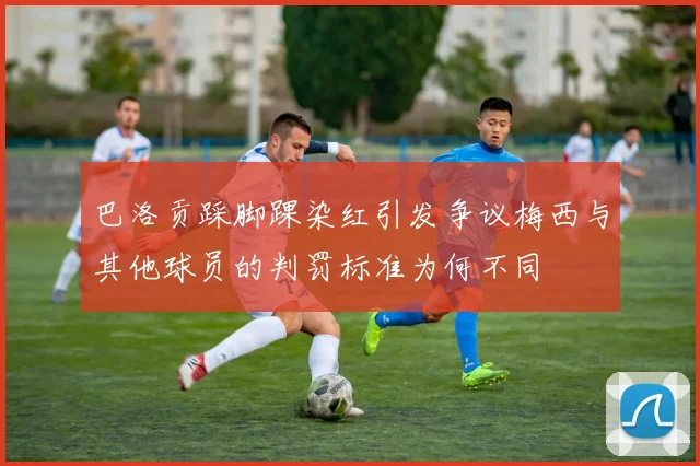 巴洛贡踩脚踝染红引发争议梅西与其他球员的判罚标准为何不同