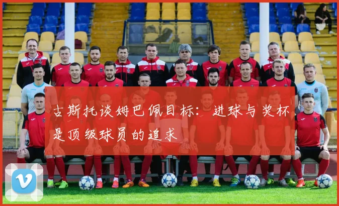 古斯托谈姆巴佩目标：进球与奖杯是顶级球员的追求