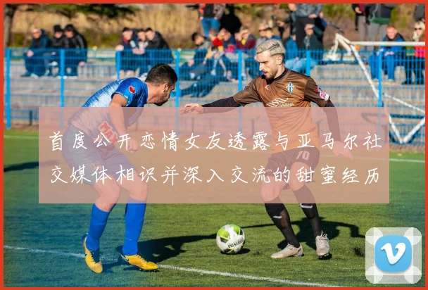首度公开恋情女友透露与亚马尔社交媒体相识并深入交流的甜蜜经历