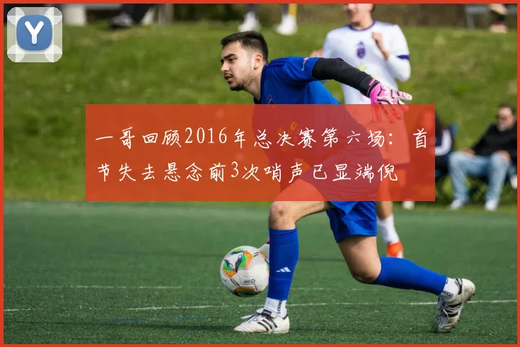 一哥回顾2016年总决赛第六场：首节失去悬念前3次哨声已显端倪
