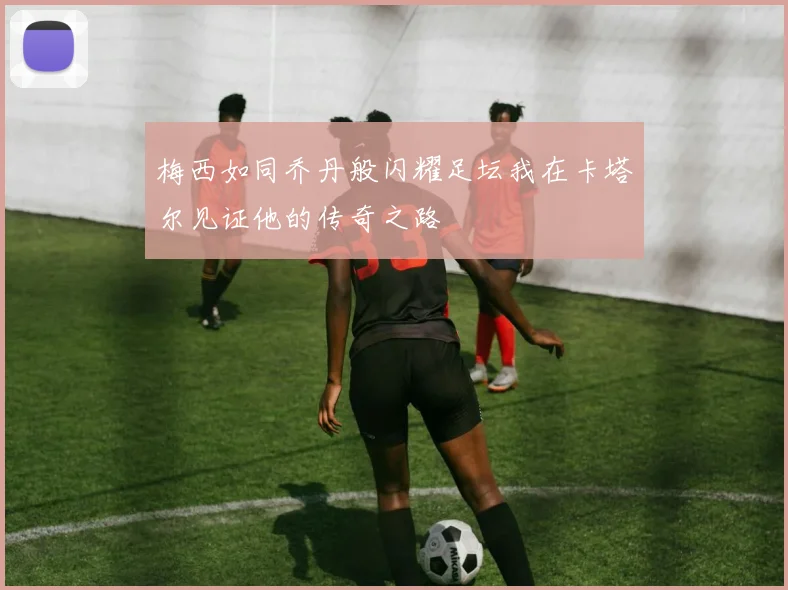 梅西如同乔丹般闪耀足坛我在卡塔尔见证他的传奇之路